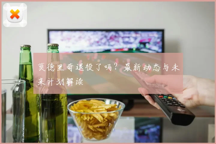 莫德里奇退役了吗？最新动态与未来计划解读